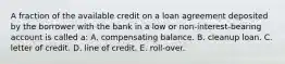 A fraction of the available credit on a loan agreement deposited by the borrower with the bank in a low or non-interest-bearing account is called a: A. compensating balance. B. cleanup loan. C. letter of credit. D. line of credit. E. roll-over.