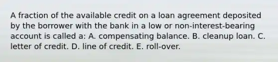 A fraction of the available credit on a loan agreement deposited by the borrower with the bank in a low or non-interest-bearing account is called a: A. compensating balance. B. cleanup loan. C. letter of credit. D. line of credit. E. roll-over.