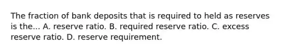 The fraction of bank deposits that is required to held as reserves is the... A. reserve ratio. B. required reserve ratio. C. excess reserve ratio. D. reserve requirement.