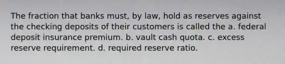 The fraction that banks must, by law, hold as reserves against the checking deposits of their customers is called the a. federal deposit insurance premium. b. vault cash quota. c. excess reserve requirement. d. required reserve ratio.