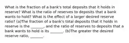 What is the fraction of a​ bank's total deposits that it holds in​ reserve? What is the ratio of reserves to deposits that a bank wants to​ hold? What is the effect of a larger desired reserve​ ratio? (a)The fraction of a​ bank's total deposits that it holds in reserve is the​ _______, and the ratio of reserves to deposits that a bank wants to hold is its​ _______. (b)The greater the desired reserve​ ratio, _______.