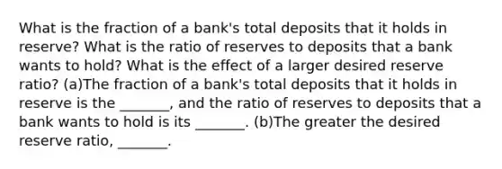 What is the fraction of a​ bank's total deposits that it holds in​ reserve? What is the ratio of reserves to deposits that a bank wants to​ hold? What is the effect of a larger desired reserve​ ratio? (a)The fraction of a​ bank's total deposits that it holds in reserve is the​ _______, and the ratio of reserves to deposits that a bank wants to hold is its​ _______. (b)The greater the desired reserve​ ratio, _______.