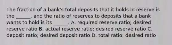 The fraction of a​ bank's total deposits that it holds in reserve is the​ ______, and the ratio of reserves to deposits that a bank wants to hold is its​ ______. A. required reserve​ ratio; desired reserve ratio B. actual reserve​ ratio; desired reserve ratio C. deposit​ ratio; desired deposit ratio D. total​ ratio; desired ratio