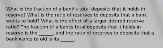 What is the fraction of a bank's total deposits that it holds in reserve? What is the ratio of reserves to deposits that a bank wants to hold? What is the effect of a larger desired reserve ratio? The fraction of a banks total deposits that it holds in reserve is the ______, and the ratio of reserves to deposits that a bank wants to old is its ______.