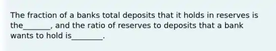 The fraction of a banks total deposits that it holds in reserves is the_______, and the ratio of reserves to deposits that a bank wants to hold is________.