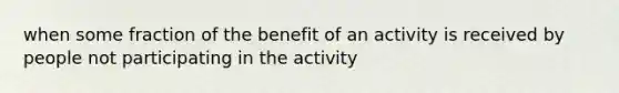 when some fraction of the benefit of an activity is received by people not participating in the activity