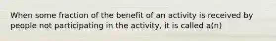 When some fraction of the benefit of an activity is received by people not participating in the activity, it is called a(n)