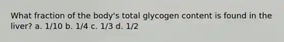 What fraction of the body's total glycogen content is found in the liver? a. 1/10 b. 1/4 c. 1/3 d. 1/2