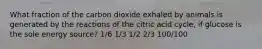 What fraction of the carbon dioxide exhaled by animals is generated by the reactions of the citric acid cycle, if glucose is the sole energy source? 1/6 1/3 1/2 2/3 100/100