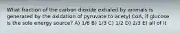 What fraction of the carbon dioxide exhaled by animals is generated by the oxidation of pyruvate to acetyl CoA, if glucose is the sole energy source? A) 1/6 B) 1/3 C) 1/2 D) 2/3 E) all of it