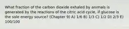 What fraction of the carbon dioxide exhaled by animals is generated by the reactions of the citric acid cycle, if glucose is the sole energy source? (Chapter 9) A) 1/6 B) 1/3 C) 1/2 D) 2/3 E) 100/100