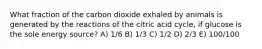 What fraction of the carbon dioxide exhaled by animals is generated by the reactions of the citric acid cycle, if glucose is the sole energy source? A) 1/6 B) 1/3 C) 1/2 D) 2/3 E) 100/100