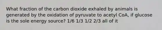 What fraction of the carbon dioxide exhaled by animals is generated by the oxidation of pyruvate to acetyl CoA, if glucose is the sole energy source? 1/6 1/3 1/2 2/3 all of it