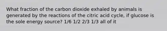 What fraction of the carbon dioxide exhaled by animals is generated by the reactions of the citric acid cycle, if glucose is the sole energy source? 1/6 1/2 2/3 1/3 all of it