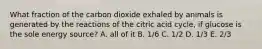 What fraction of the carbon dioxide exhaled by animals is generated by the reactions of the citric acid cycle, if glucose is the sole energy source? A. all of it B. 1/6 C. 1/2 D. 1/3 E. 2/3