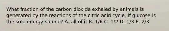 What fraction of the carbon dioxide exhaled by animals is generated by the reactions of the citric acid cycle, if glucose is the sole energy source? A. all of it B. 1/6 C. 1/2 D. 1/3 E. 2/3