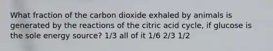 What fraction of the carbon dioxide exhaled by animals is generated by the reactions of the citric acid cycle, if glucose is the sole energy source? 1/3 all of it 1/6 2/3 1/2