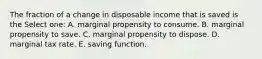 The fraction of a change in disposable income that is saved is the Select one: A. marginal propensity to consume. B. marginal propensity to save. C. marginal propensity to dispose. D. marginal tax rate. E. saving function.