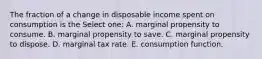 The fraction of a change in disposable income spent on consumption is the Select one: A. marginal propensity to consume. B. marginal propensity to save. C. marginal propensity to dispose. D. marginal tax rate. E. consumption function.