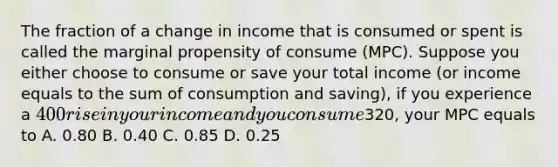 The fraction of a change in income that is consumed or spent is called the marginal propensity of consume (MPC). Suppose you either choose to consume or save your total income (or income equals to the sum of consumption and saving), if you experience a 400 rise in your income and you consume320, your MPC equals to A. 0.80 B. 0.40 C. 0.85 D. 0.25