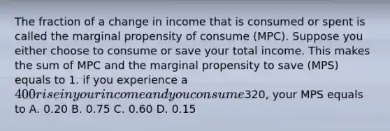 The fraction of a change in income that is consumed or spent is called the marginal propensity of consume (MPC). Suppose you either choose to consume or save your total income. This makes the sum of MPC and the marginal propensity to save (MPS) equals to 1. if you experience a 400 rise in your income and you consume320, your MPS equals to A. 0.20 B. 0.75 C. 0.60 D. 0.15