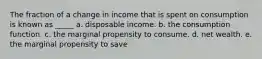 The fraction of a change in income that is spent on consumption is known as _____ a. disposable income. b. the consumption function. c. the marginal propensity to consume. d. net wealth. e. the marginal propensity to save