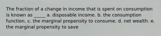 The fraction of a change in income that is spent on consumption is known as _____ a. disposable income. b. the consumption function. c. the marginal propensity to consume. d. net wealth. e. the marginal propensity to save