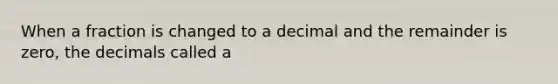 When a fraction is changed to a decimal and the remainder is zero, the decimals called a