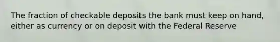 The fraction of checkable deposits the bank must keep on hand, either as currency or on deposit with the Federal Reserve