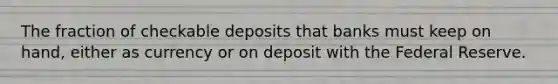 The fraction of checkable deposits that banks must keep on hand, either as currency or on deposit with the Federal Reserve.