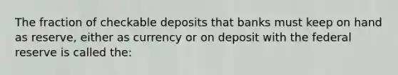 The fraction of checkable deposits that banks must keep on hand as reserve, either as currency or on deposit with the federal reserve is called the: