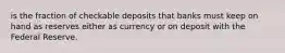 is the fraction of checkable deposits that banks must keep on hand as reserves either as currency or on deposit with the Federal Reserve.