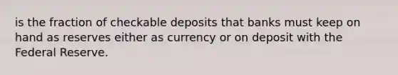 is the fraction of checkable deposits that banks must keep on hand as reserves either as currency or on deposit with the Federal Reserve.