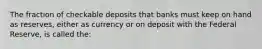 The fraction of checkable deposits that banks must keep on hand as reserves, either as currency or on deposit with the Federal Reserve, is called the: