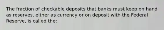 The fraction of checkable deposits that banks must keep on hand as reserves, either as currency or on deposit with the Federal Reserve, is called the: