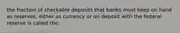 the fraction of checkable deposits that banks must keep on hand as reserves, either as currency or on deposit with the federal reserve is called the: