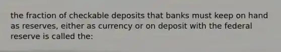 the fraction of checkable deposits that banks must keep on hand as reserves, either as currency or on deposit with the federal reserve is called the: