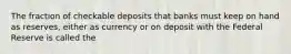 The fraction of checkable deposits that banks must keep on hand as reserves, either as currency or on deposit with the Federal Reserve is called the