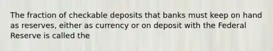 The fraction of checkable deposits that banks must keep on hand as reserves, either as currency or on deposit with the Federal Reserve is called the