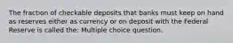 The fraction of checkable deposits that banks must keep on hand as reserves either as currency or on deposit with the Federal Reserve is called the: Multiple choice question.