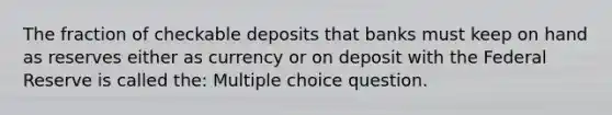 The fraction of checkable deposits that banks must keep on hand as reserves either as currency or on deposit with the Federal Reserve is called the: Multiple choice question.