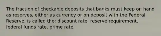 The fraction of checkable deposits that banks must keep on hand as reserves, either as currency or on deposit with the Federal Reserve, is called the: discount rate. reserve requirement. federal funds rate. prime rate.