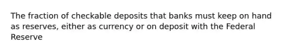 The fraction of checkable deposits that banks must keep on hand as reserves, either as currency or on deposit with the Federal Reserve