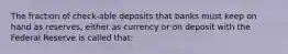 The fraction of check-able deposits that banks must keep on hand as reserves, either as currency or on deposit with the Federal Reserve is called that: