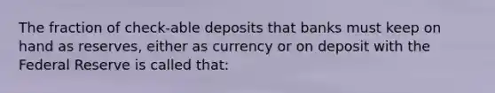 The fraction of check-able deposits that banks must keep on hand as reserves, either as currency or on deposit with the Federal Reserve is called that: