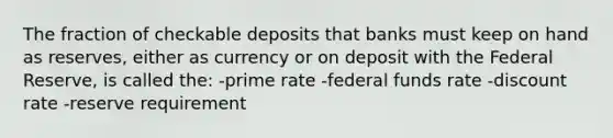 The fraction of checkable deposits that banks must keep on hand as reserves, either as currency or on deposit with the Federal Reserve, is called the: -prime rate -federal funds rate -discount rate -reserve requirement