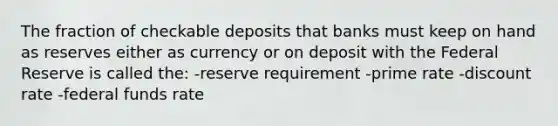 The fraction of checkable deposits that banks must keep on hand as reserves either as currency or on deposit with the Federal Reserve is called the: -reserve requirement -prime rate -discount rate -federal funds rate