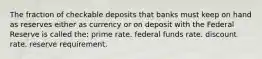 The fraction of checkable deposits that banks must keep on hand as reserves either as currency or on deposit with the Federal Reserve is called the: prime rate. federal funds rate. discount rate. reserve requirement.