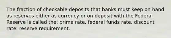 The fraction of checkable deposits that banks must keep on hand as reserves either as currency or on deposit with the Federal Reserve is called the: prime rate. federal funds rate. discount rate. reserve requirement.