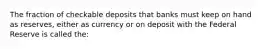 The fraction of checkable deposits that banks must keep on hand as reserves, either as currency or on deposit with the Federal Reserve is called the: